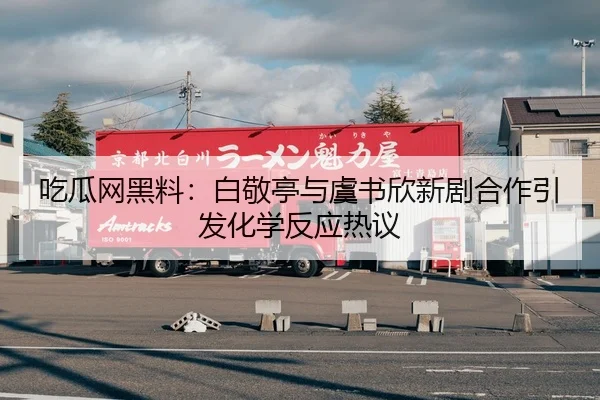 吃瓜网黑料：白敬亭与虞书欣新剧合作引发化学反应热议